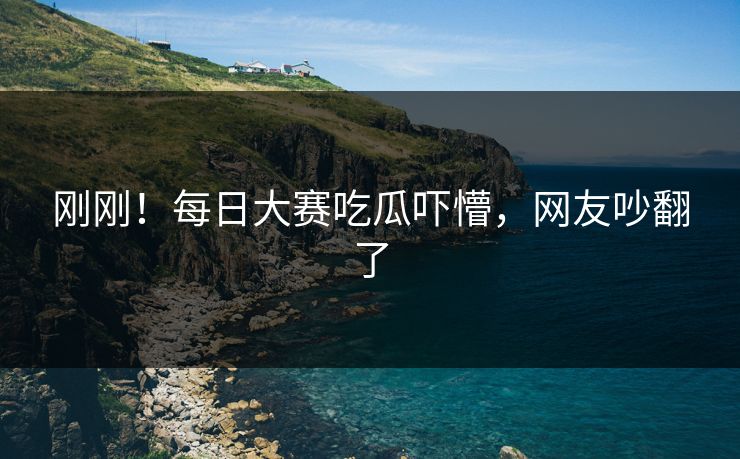 刚刚！每日大赛吃瓜吓懵，网友吵翻了