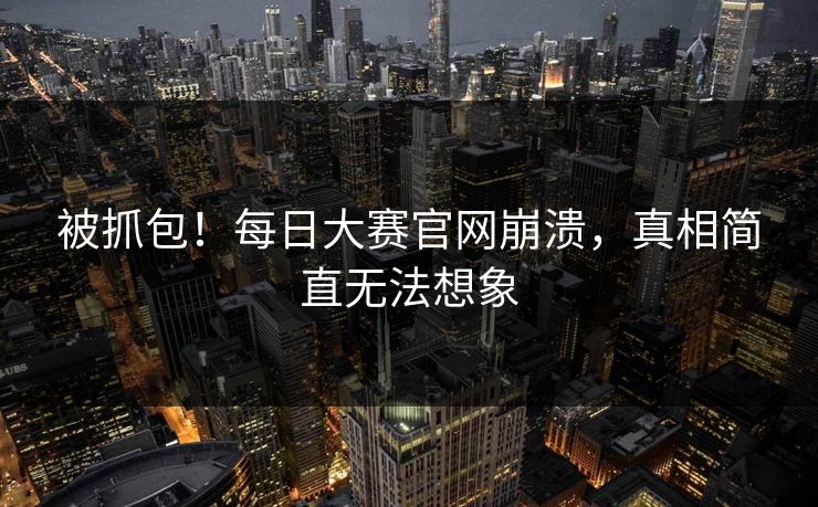 被抓包！每日大赛官网崩溃，真相简直无法想象