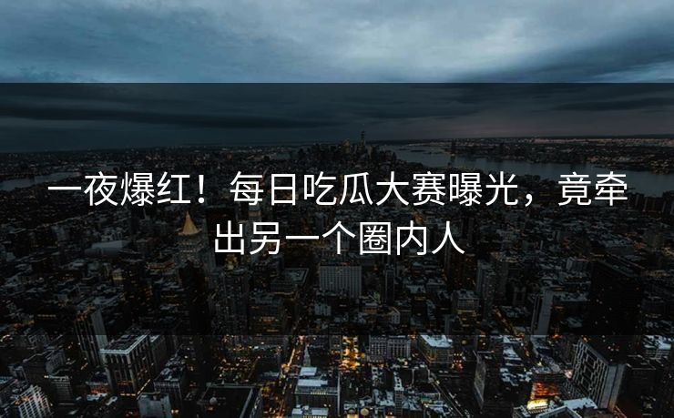 一夜爆红！每日吃瓜大赛曝光，竟牵出另一个圈内人