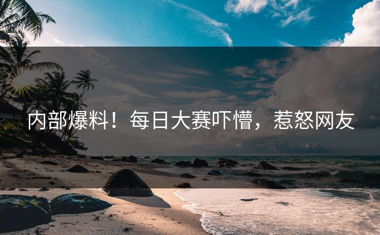 内部爆料！每日大赛吓懵，惹怒网友