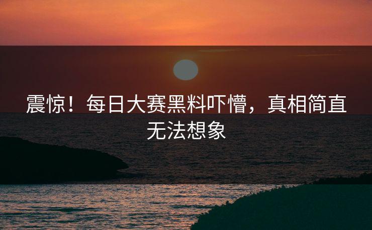 震惊！每日大赛黑料吓懵，真相简直无法想象