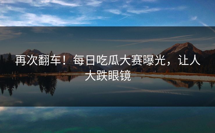 再次翻车！每日吃瓜大赛曝光，让人大跌眼镜