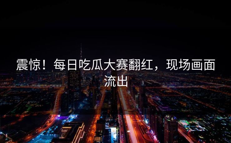 震惊！每日吃瓜大赛翻红，现场画面流出