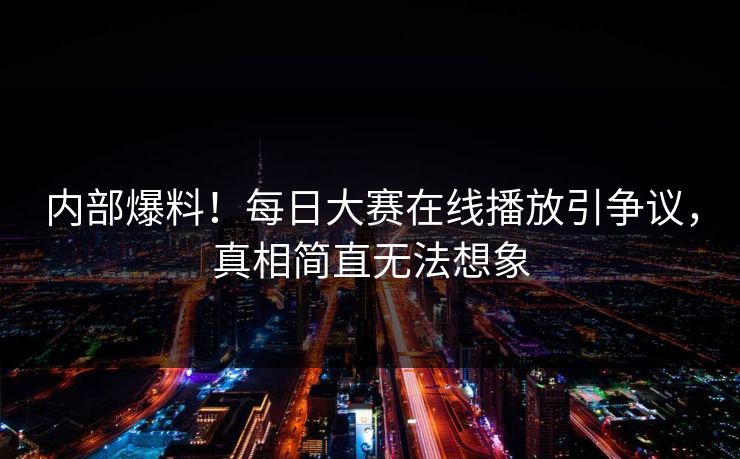 内部爆料！每日大赛在线播放引争议，真相简直无法想象