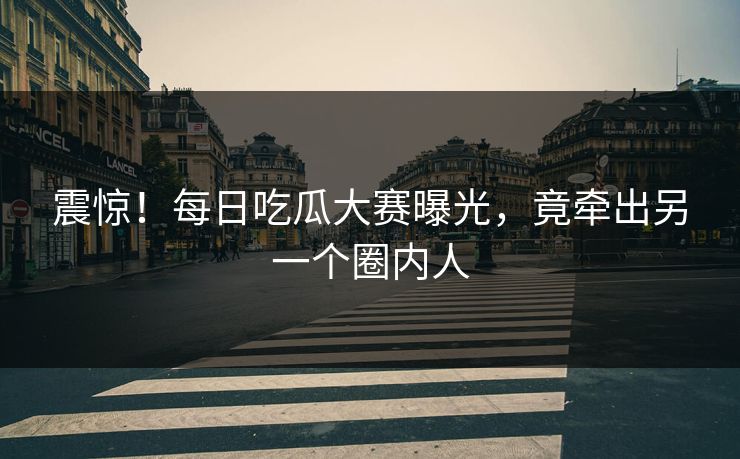 震惊！每日吃瓜大赛曝光，竟牵出另一个圈内人