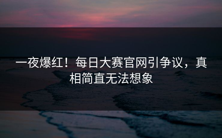 一夜爆红！每日大赛官网引争议，真相简直无法想象