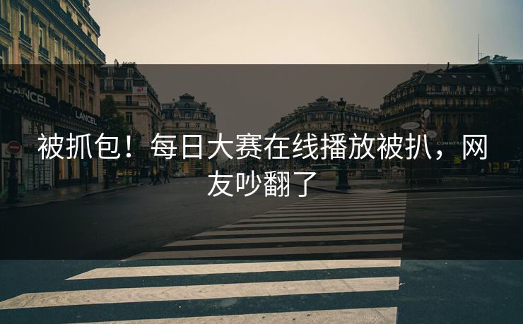 被抓包！每日大赛在线播放被扒，网友吵翻了