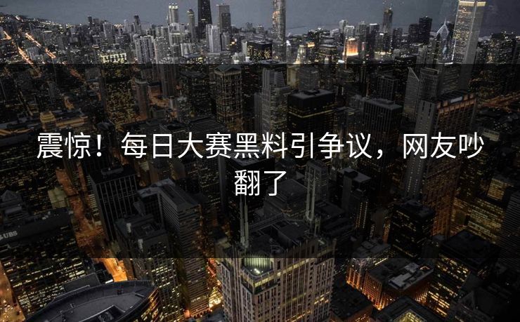 震惊！每日大赛黑料引争议，网友吵翻了