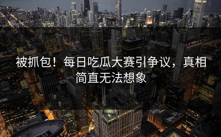 被抓包！每日吃瓜大赛引争议，真相简直无法想象