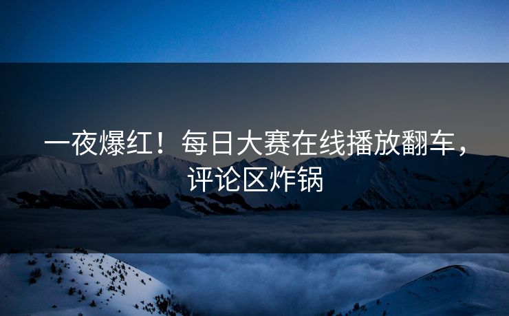 一夜爆红！每日大赛在线播放翻车，评论区炸锅