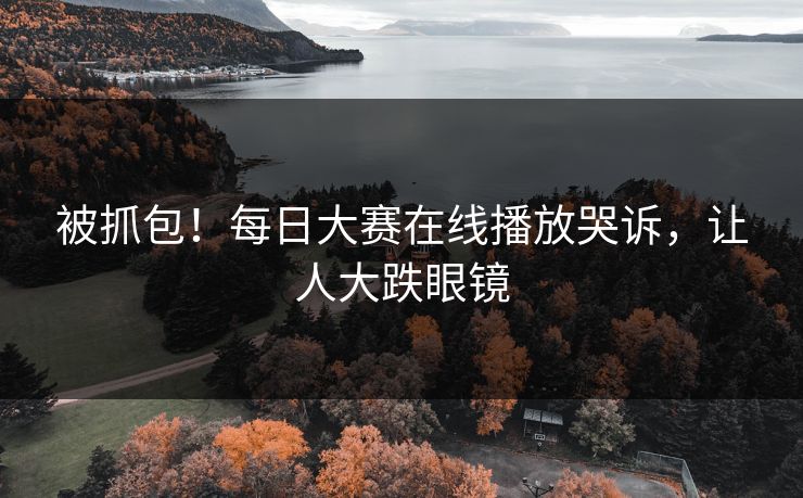 被抓包！每日大赛在线播放哭诉，让人大跌眼镜