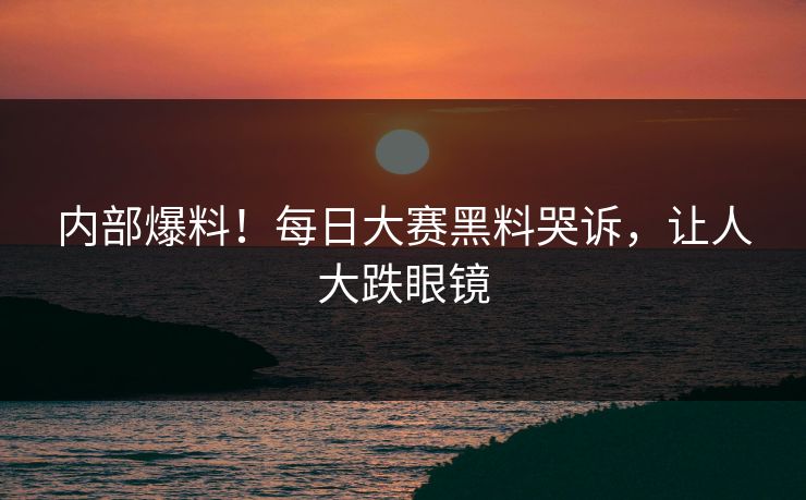 内部爆料！每日大赛黑料哭诉，让人大跌眼镜