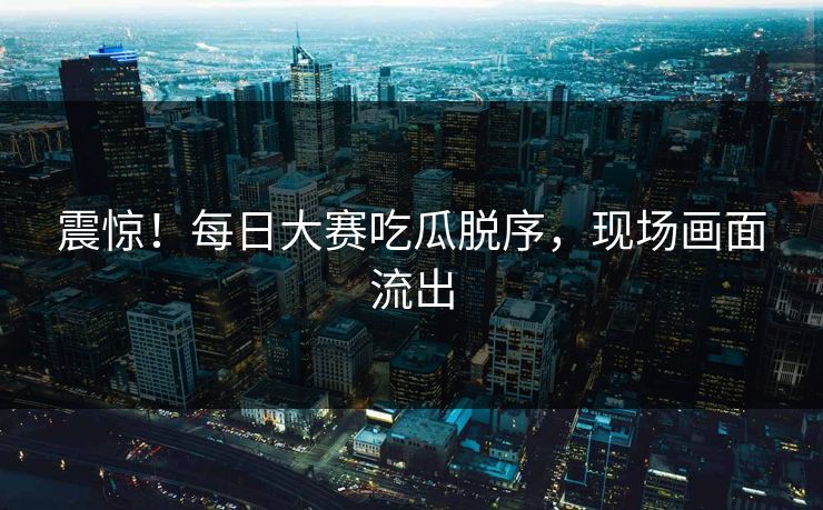 震惊！每日大赛吃瓜脱序，现场画面流出