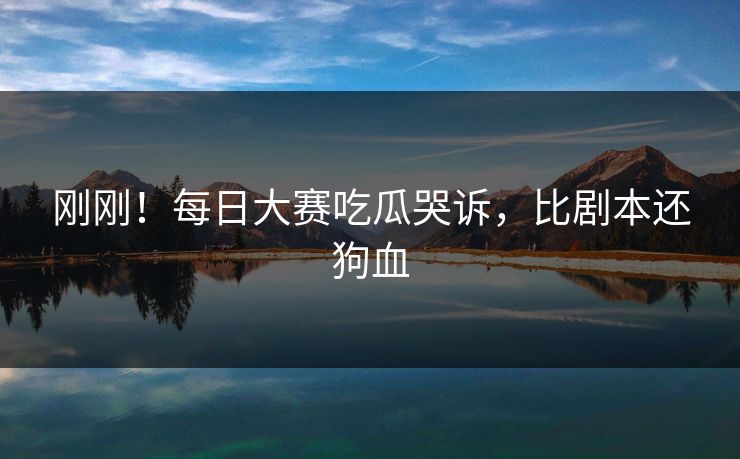 刚刚！每日大赛吃瓜哭诉，比剧本还狗血