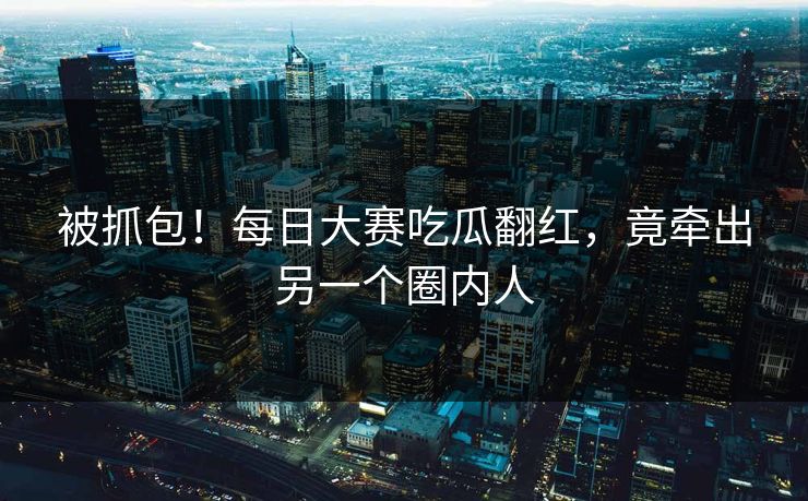 被抓包！每日大赛吃瓜翻红，竟牵出另一个圈内人