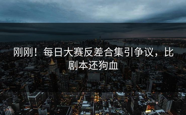 刚刚！每日大赛反差合集引争议，比剧本还狗血