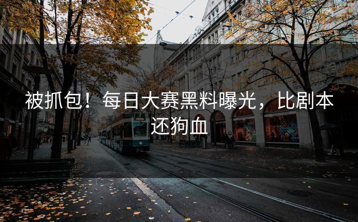 被抓包！每日大赛黑料曝光，比剧本还狗血