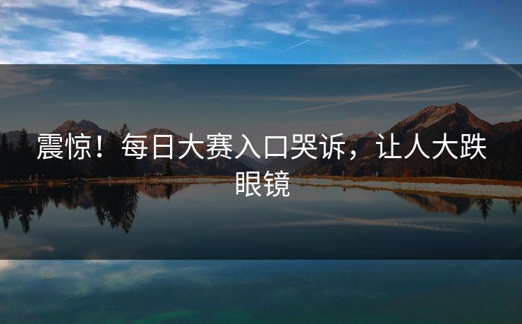震惊！每日大赛入口哭诉，让人大跌眼镜