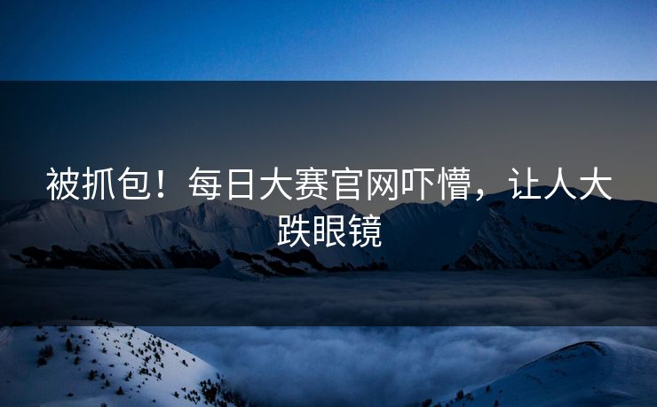 被抓包！每日大赛官网吓懵，让人大跌眼镜