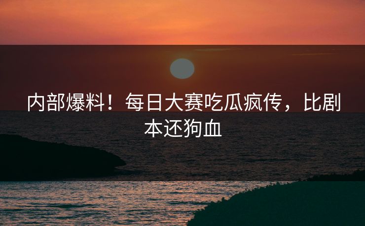 内部爆料！每日大赛吃瓜疯传，比剧本还狗血