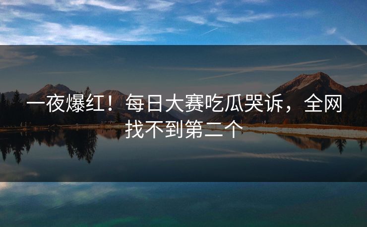 一夜爆红！每日大赛吃瓜哭诉，全网找不到第二个