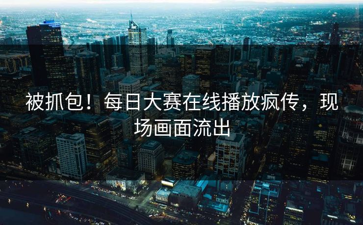 被抓包！每日大赛在线播放疯传，现场画面流出