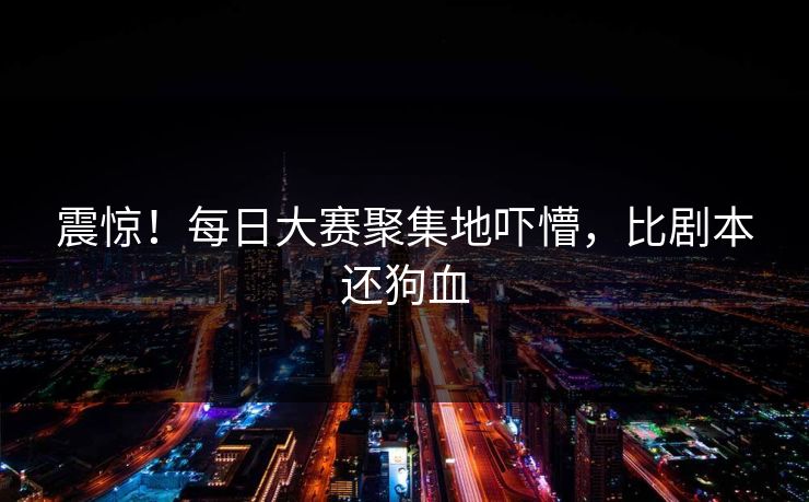 震惊！每日大赛聚集地吓懵，比剧本还狗血