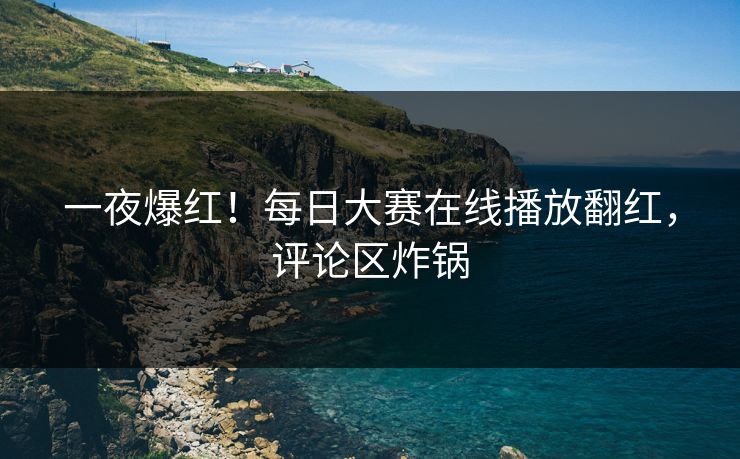 一夜爆红！每日大赛在线播放翻红，评论区炸锅