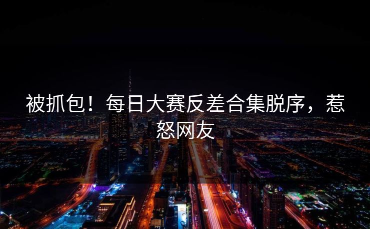 被抓包！每日大赛反差合集脱序，惹怒网友