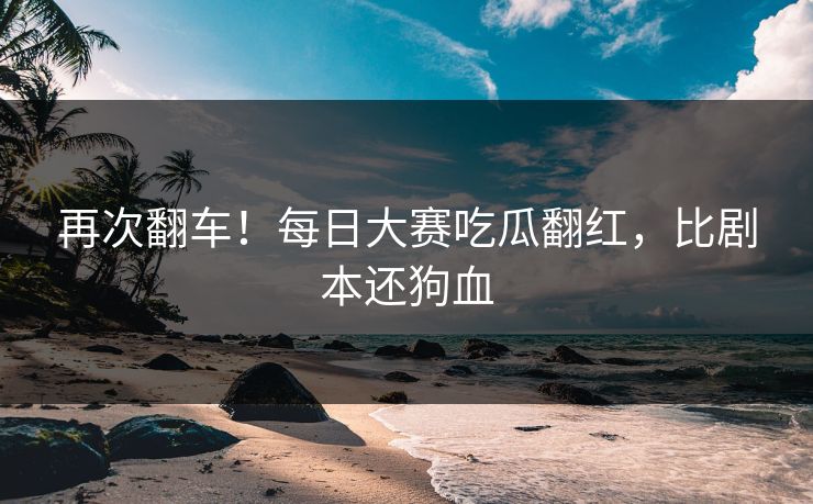 再次翻车！每日大赛吃瓜翻红，比剧本还狗血