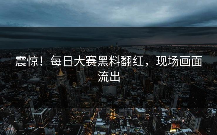 震惊！每日大赛黑料翻红，现场画面流出
