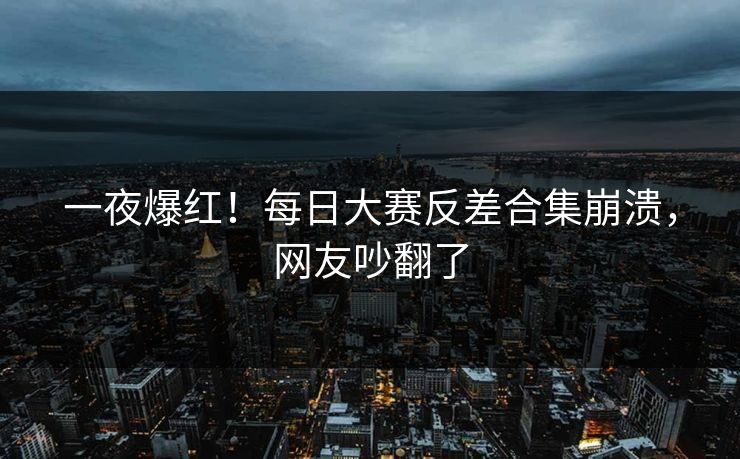 一夜爆红！每日大赛反差合集崩溃，网友吵翻了