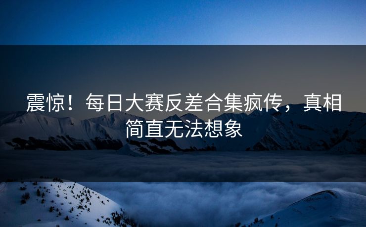 震惊！每日大赛反差合集疯传，真相简直无法想象