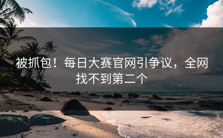被抓包！每日大赛官网引争议，全网找不到第二个