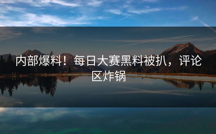内部爆料！每日大赛黑料被扒，评论区炸锅