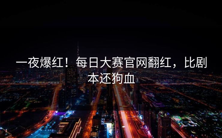 一夜爆红！每日大赛官网翻红，比剧本还狗血