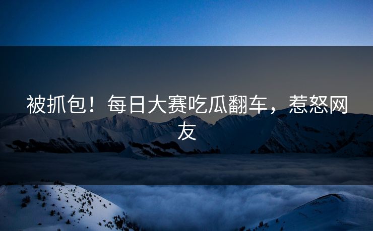 被抓包！每日大赛吃瓜翻车，惹怒网友