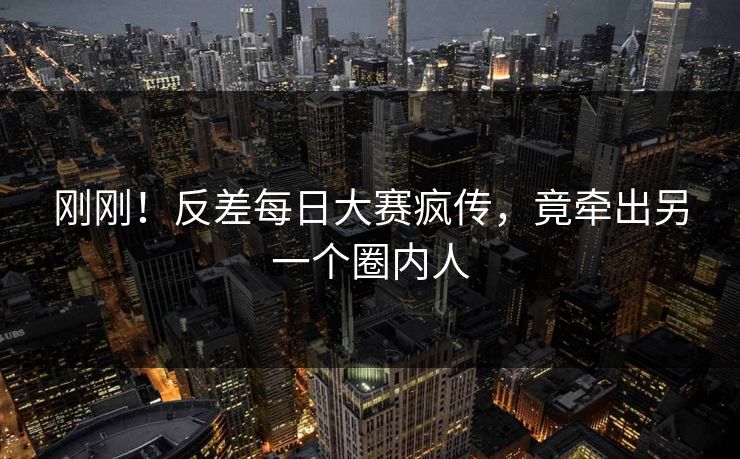 刚刚！反差每日大赛疯传，竟牵出另一个圈内人