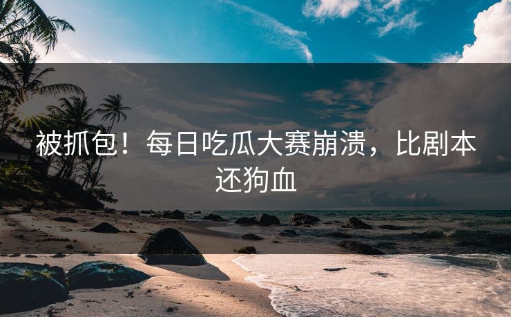 被抓包！每日吃瓜大赛崩溃，比剧本还狗血