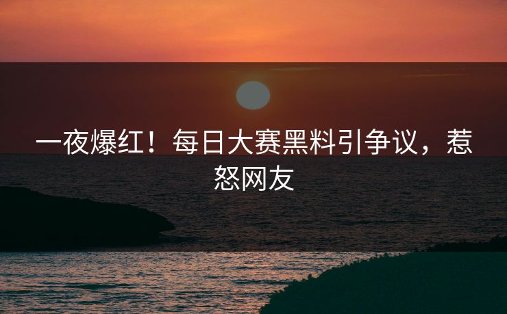 一夜爆红！每日大赛黑料引争议，惹怒网友