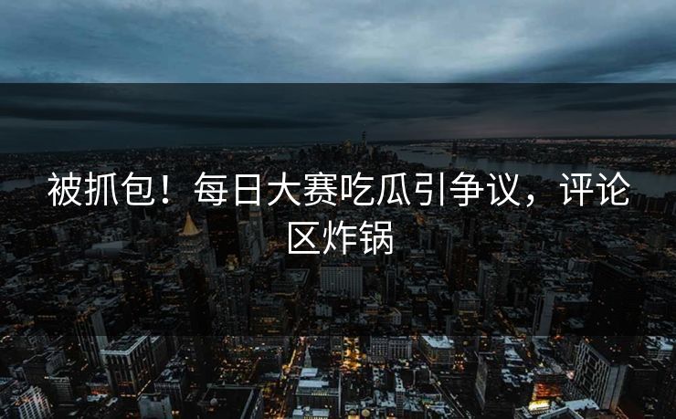 被抓包！每日大赛吃瓜引争议，评论区炸锅