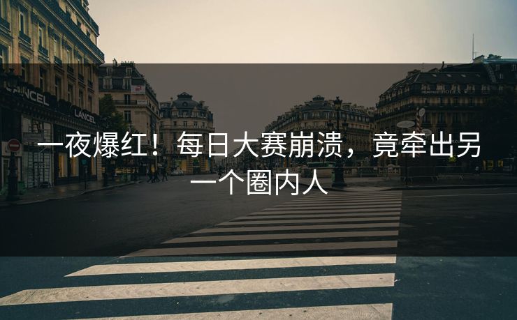一夜爆红！每日大赛崩溃，竟牵出另一个圈内人
