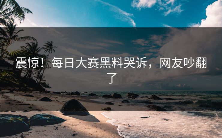震惊！每日大赛黑料哭诉，网友吵翻了