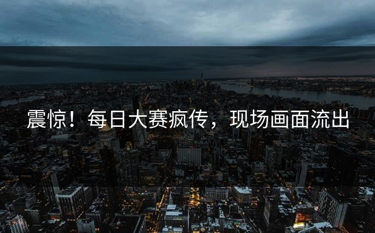 震惊！每日大赛疯传，现场画面流出