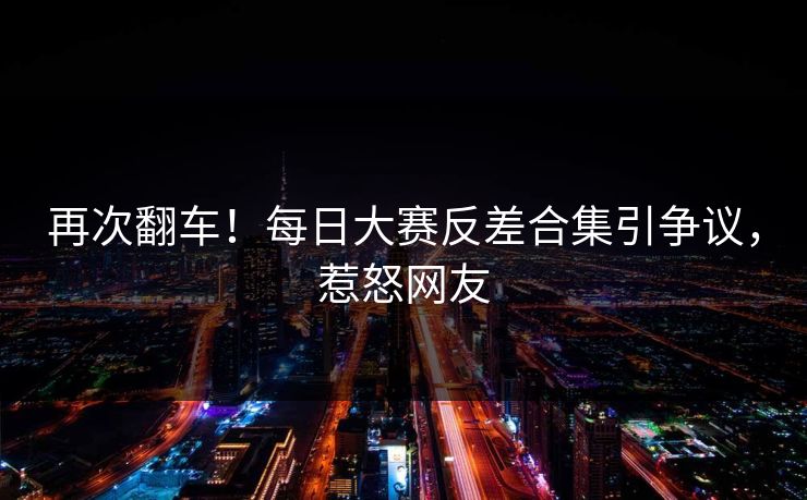 再次翻车！每日大赛反差合集引争议，惹怒网友