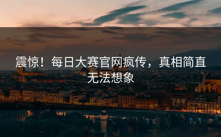 震惊！每日大赛官网疯传，真相简直无法想象