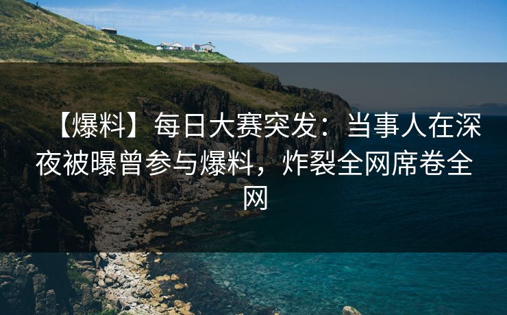 【爆料】每日大赛突发：当事人在深夜被曝曾参与爆料，炸裂全网席卷全网