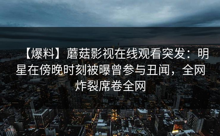 【爆料】蘑菇影视在线观看突发：明星在傍晚时刻被曝曾参与丑闻，全网炸裂席卷全网