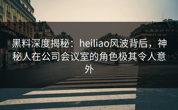 黑料深度揭秘：heiliao风波背后，神秘人在公司会议室的角色极其令人意外