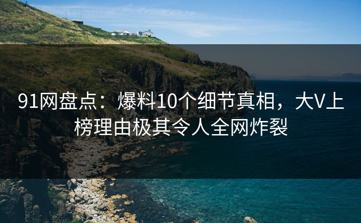 91网盘点：爆料10个细节真相，大V上榜理由极其令人全网炸裂